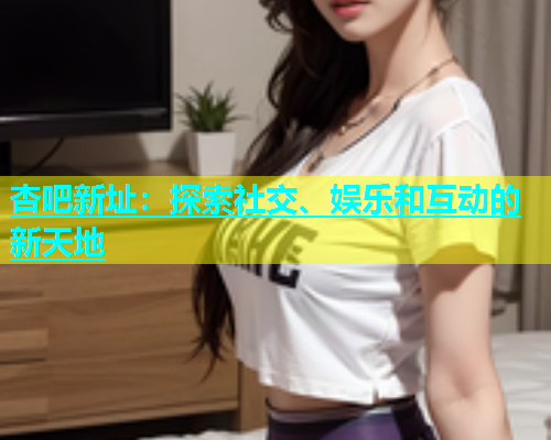 杏吧新址：探索社交、娱乐和互动的新天地  第1张