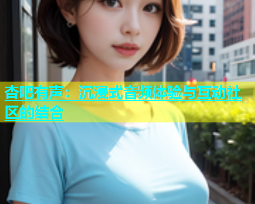 杏吧有声：沉浸式音频体验与互动社区的结合  第1张