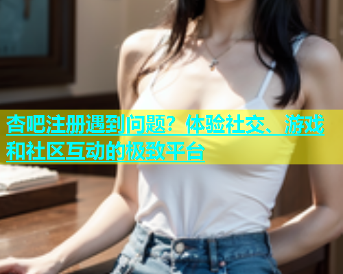 杏吧注册遇到问题？体验社交、游戏和社区互动的极致平台  第1张