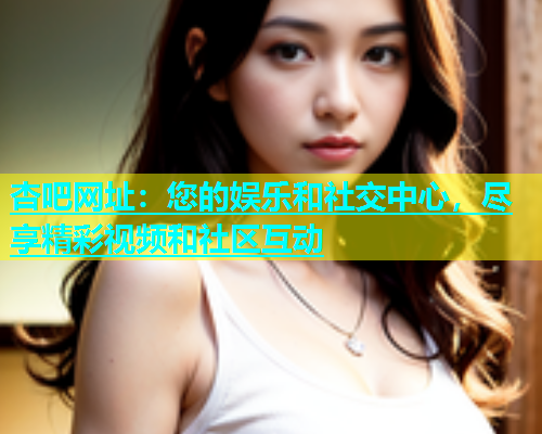 杏吧网址：您的娱乐和社交中心，尽享精彩视频和社区互动  第1张
