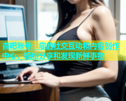 杏吧账号：您的社交互动和内容创作中心，轻松分享和发现新鲜事物  第1张