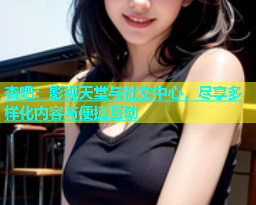 杏吧：影视天堂与社交中心，尽享多样化内容与便捷互动  第2张