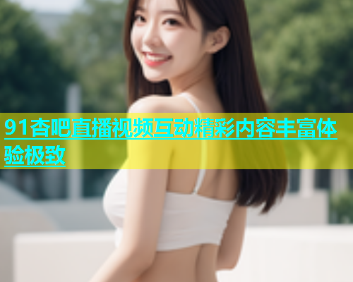 91杏吧直播视频互动精彩内容丰富体验极致  第1张