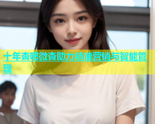 十年杏吧微杏助力精准营销与智能管理  第2张