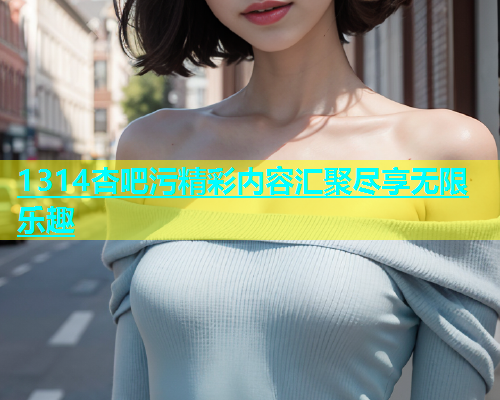 1314杏吧污精彩内容汇聚尽享无限乐趣  第1张