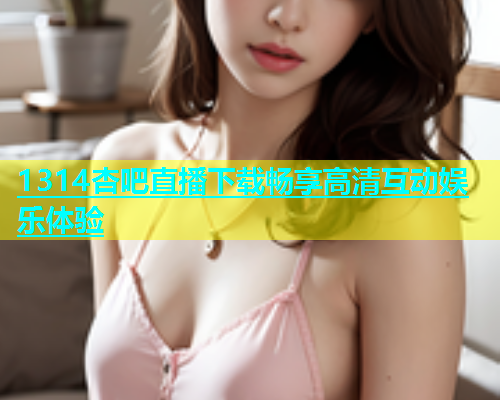 1314杏吧直播下载畅享高清互动娱乐体验  第1张