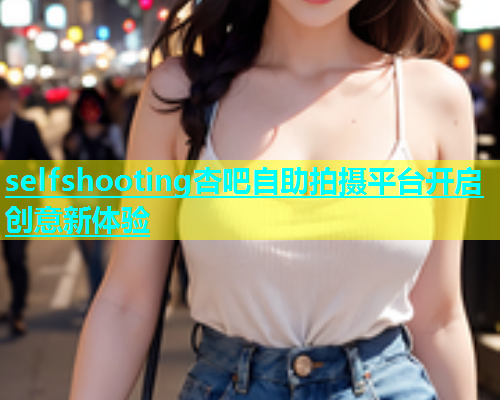selfshooting杏吧自助拍摄平台开启创意新体验  第1张