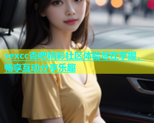 sexcc杏吧精彩社区体验尽在掌握，畅享互动分享乐趣  第1张