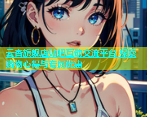 云杏旗舰店贴吧互动交流平台 探索购物心得与专属优惠  第1张