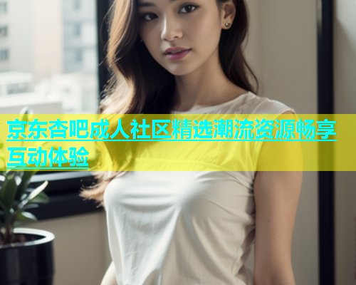 京东杏吧成人社区精选潮流资源畅享互动体验  第1张