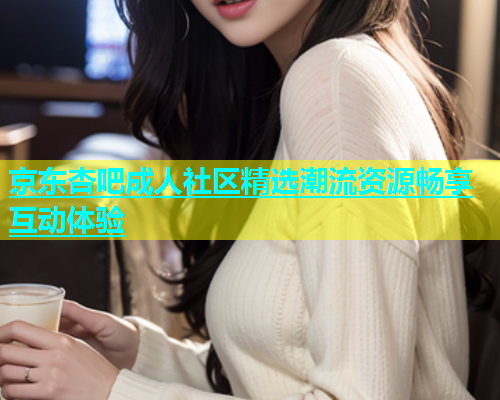 京东杏吧成人社区精选潮流资源畅享互动体验  第2张